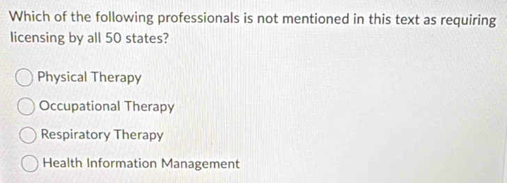 Which of the following professionals is not mentioned in this text as requiring
licensing by all 50 states?
Physical Therapy
Occupational Therapy
Respiratory Therapy
Health Information Management