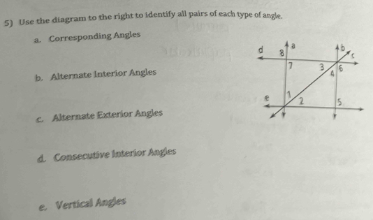 Use the diagram to the right to identify all pairs of each type of angle. 
a. Corresponding Angles 
b. Alternate Interior Angles 
c. Alternate Exterior Angles 
d. Consecutive Interior Angles 
e. Vertical Angles