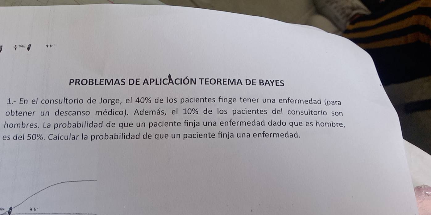 PROBLEMAS DE APLICACIÓN TEOREMA DE BAYES 
1.- En el consultorio de Jorge, el 40% de los pacientes finge tener una enfermedad (para 
obtener un descanso médico). Además, el 10% de los pacientes del consultorio son 
hombres. La probabilidad de que un paciente finja una enfermedad dado que es hombre, 
es del 50%. Calcular la probabilidad de que un paciente finja una enfermedad.