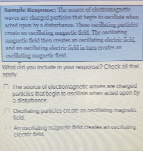 Sample Response: The source of electromagnetic
waves are charged particles that begin to oscillate when
acted upon by a disturbance. These oscillating particles
create an oscillating magnetic field. The oscillating
magnetic field then creates an oscillating electric field,
and an oscillating electric field in turn creates an
oscillating magnetic field.
What did you include in your response? Check all that
apply.
The source of electromagnetic waves are charged
particles that begin to oscillate when acted upon by
a disturbance.
Oscillating particles create an oscillating magnetic
field.
An oscillating magnetic field creates an oscillating
electric field.