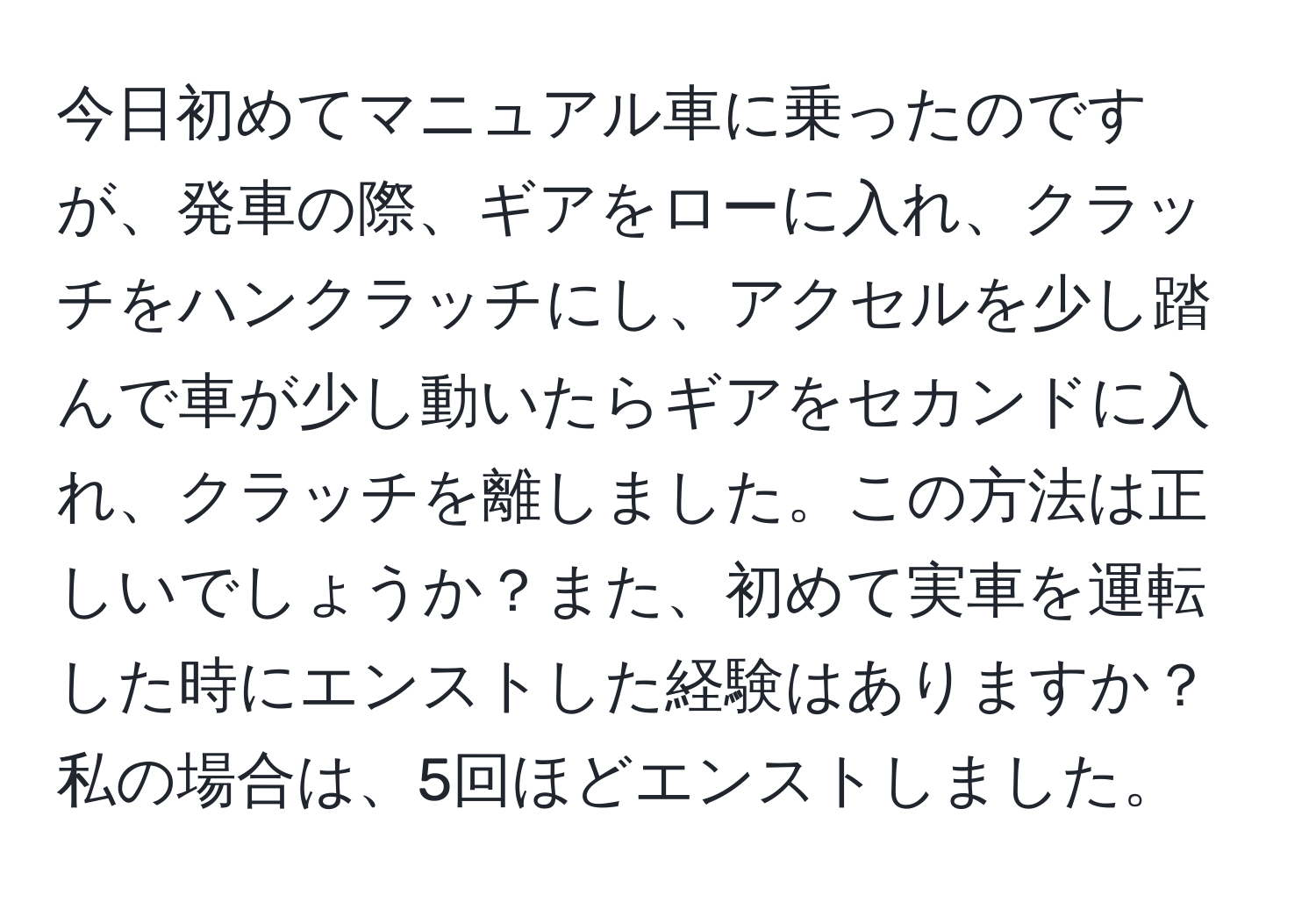 今日初めてマニュアル車に乗ったのですが、発車の際、ギアをローに入れ、クラッチをハンクラッチにし、アクセルを少し踏んで車が少し動いたらギアをセカンドに入れ、クラッチを離しました。この方法は正しいでしょうか？また、初めて実車を運転した時にエンストした経験はありますか？私の場合は、5回ほどエンストしました。