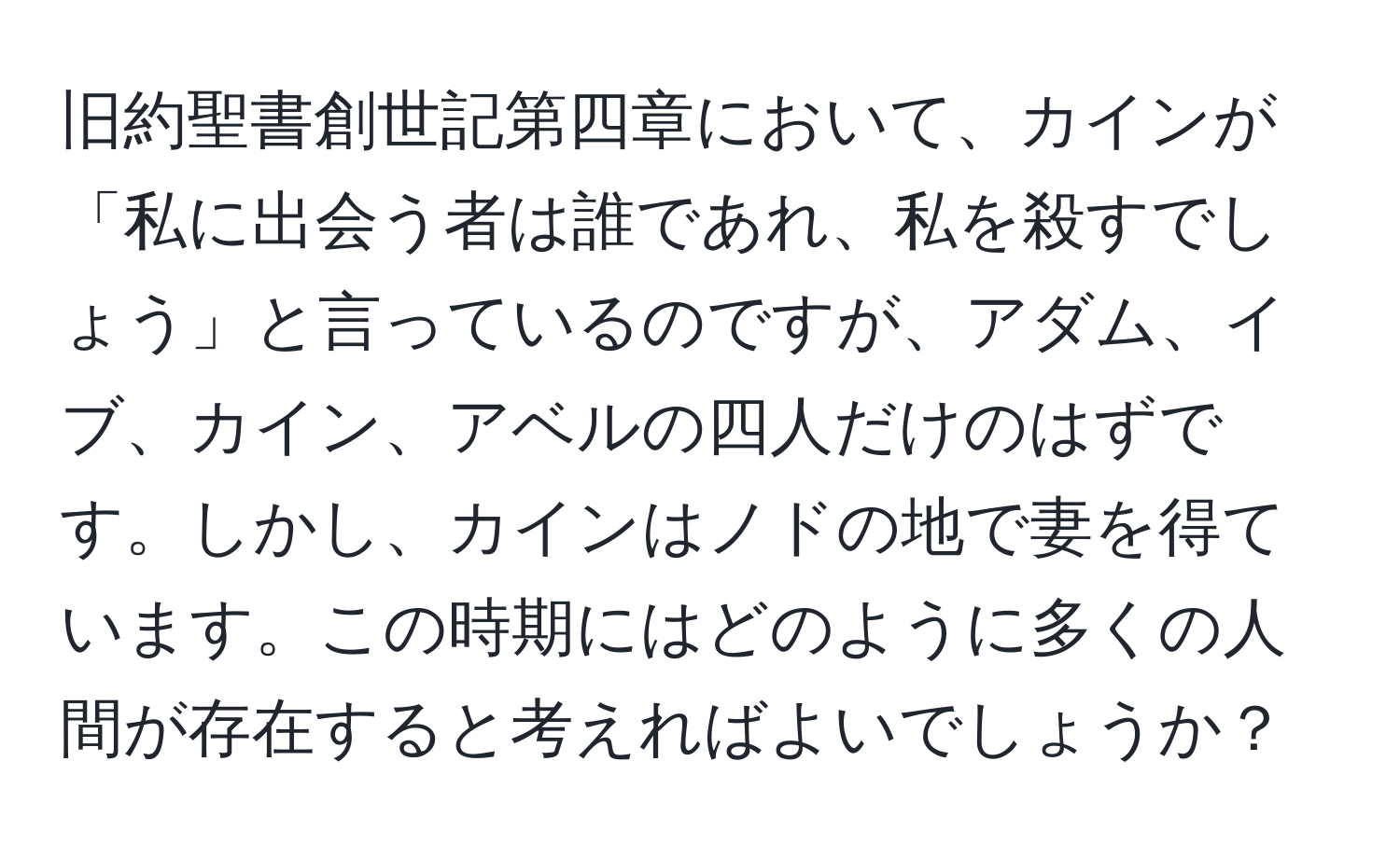 旧約聖書創世記第四章において、カインが「私に出会う者は誰であれ、私を殺すでしょう」と言っているのですが、アダム、イブ、カイン、アベルの四人だけのはずです。しかし、カインはノドの地で妻を得ています。この時期にはどのように多くの人間が存在すると考えればよいでしょうか？