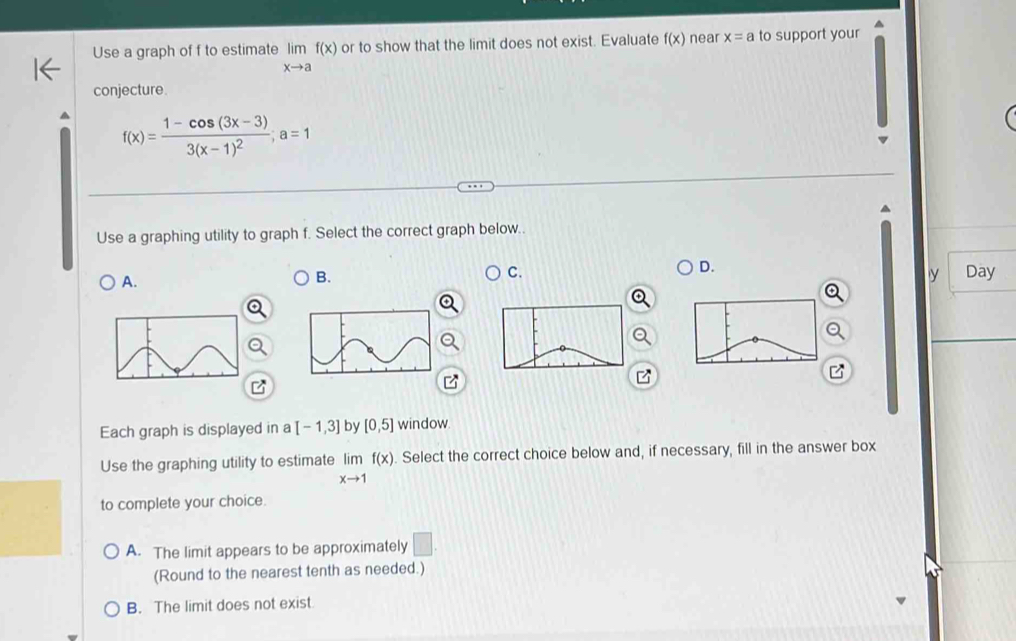 Use a graph of f to estimate limlimits _xto af(x) or to show that the limit does not exist. Evaluate f(x) near x=a to support your
conjecture.
f(x)=frac 1-cos (3x-3)3(x-1)^2; a=1
Use a graphing utility to graph f. Select the correct graph below..
D.
A.
B.
C. Day
y
Each graph is displayed in a [-1,3] by [0,5] window.
Use the graphing utility to estimate limlimits _xto 1f(x). Select the correct choice below and, if necessary, fill in the answer box
to complete your choice.
A. The limit appears to be approximately □. 
(Round to the nearest tenth as needed.)
B. The limit does not exist