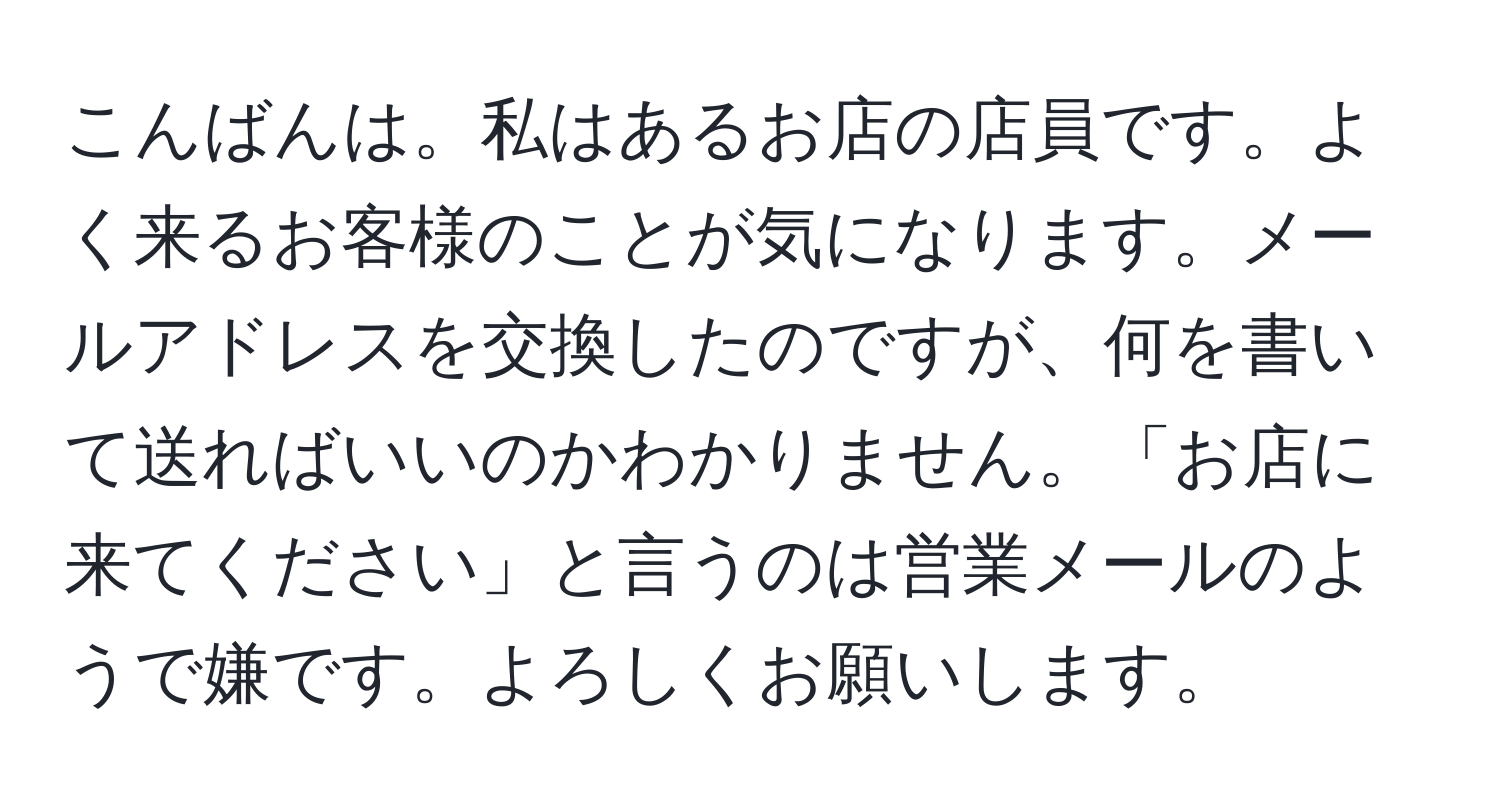 こんばんは。私はあるお店の店員です。よく来るお客様のことが気になります。メールアドレスを交換したのですが、何を書いて送ればいいのかわかりません。「お店に来てください」と言うのは営業メールのようで嫌です。よろしくお願いします。