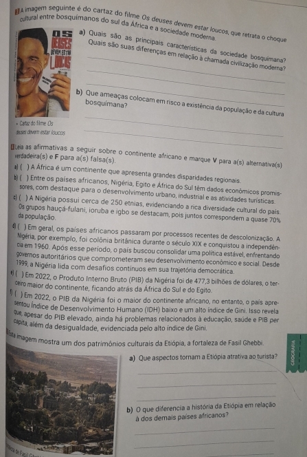 A imagem seguinte é do cartaz do filme Os deuses devem estar loucos, que retrata o choque
cultural entre bosquímanos do sul da África e a sociedade modera.
a) Quais são as principais características da sociedade bosquímana?
_
_Quais são suas diferenças em relação à chamada civilização moderna?
_
b) Que ameaças colocam em risco a existência da população e da cultura
bosquímana?
_
* Cartaz do filme Os
deuses devern estar loucos
_
áLea as afirmativas a seguir sobre o continente africano e marque V para a(s) alternativa(s)
verdadeira(s) e F para a(s) falsa(s).
a) ( ) A África é um continente que apresenta grandes disparidades regionais.
b) ( ) Entre os países africanos, Nigéria, Egito e África do Sul têm dados econômicos promis-
sores, com destaque para o desenvolvimento urbano, industrial e as atividades turísticas.
c) ( ) A Nigéria possui cerca de 250 etnias, evidenciando a rica diversidade cultural do pais
Os grupos hauçá-fulani, ioruba e igbo se destacam, pois juntos correspondem a quase 70%
da população.
d) ( ) Em geral, os países africanos passaram por processos recentes de descolonização. A
Nigéria, por exemplo, foi colônia britânica durante o século XIX e conquistou a independên-
da em 1960. Após esse período, o país buscou consolidar uma política estável, enfrentando
governos autoritários que comprometeram seu desenvolvimento econômico e social. Desde
1999, a Nigéria lida com desafios contínuos em sua trajetória democrática.
 ( ) Em 2022, o Produto Interno Bruto (PIB) da Nigéria foi de 477,3 bilhões de dólares, o ter-
cero maior do continente, ficando atrás da África do Sul e do Egito.
) Em 2022, o PIB da Nigéria foi o maior do continente africano, no entanto, o país apre
sentou Índice de Desenvolvimento Humano (IDH) baixo e um alto índice de Gini. Isso revela
que apesar do PIB elevado, ainda há problemas relacionados à educação, saúde e PIB per
capta, além da desigualdade, evidenciada pelo alto índice de Gini.
ista imagem mostra um dos patrimônios culturais da Etiópia, a fortaleza de Fasil Ghebbi
a) Que aspectos tornam a Etiópia atrativa ao turista?
_
_
_
) O que diferencia a história da Etiópia em relação
à dos demais países africanos?
_
_
_