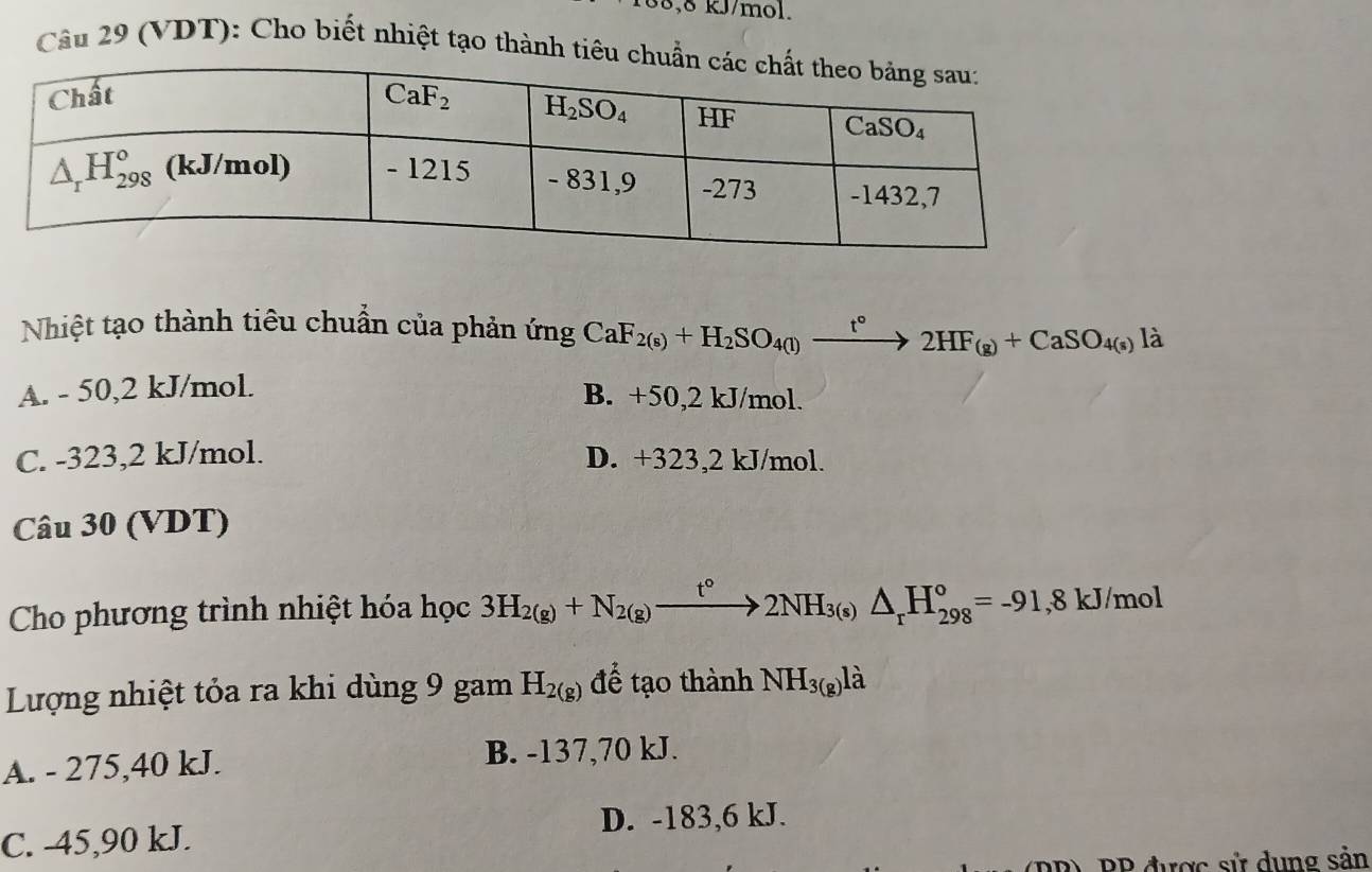 38,8 kJ/mol.
Câu 29 (VDT): Cho biết nhiệt tạo thành tiê
Nhiệt tạo thành tiêu chuẩn của phản ứng CaF_2(s)+H_2SO_4(l)xrightarrow t°2HF_(g)+CaSO_4(s)li
A. - 50,2 kJ/mol.
B. +50,2 kJ/mol.
C. -323,2 kJ/mol. D. +323,2 kJ/mol.
Câu 30 (VDT)
Cho phương trình nhiệt hóa học 3H_2(g)+N_2(g)xrightarrow t°2NH_3(s)△ _rH_(298)°=-91,8kJ/mol
Lượng nhiệt tỏa ra khi dùng 9 gam H_2(g) để tạo thành NH_3(g)lhat a
A. - 275,40 kJ.
B. -137,70 kJ.
C. -45,90 kJ. D. -183,6 kJ.
PP) PP được sử dụng sản