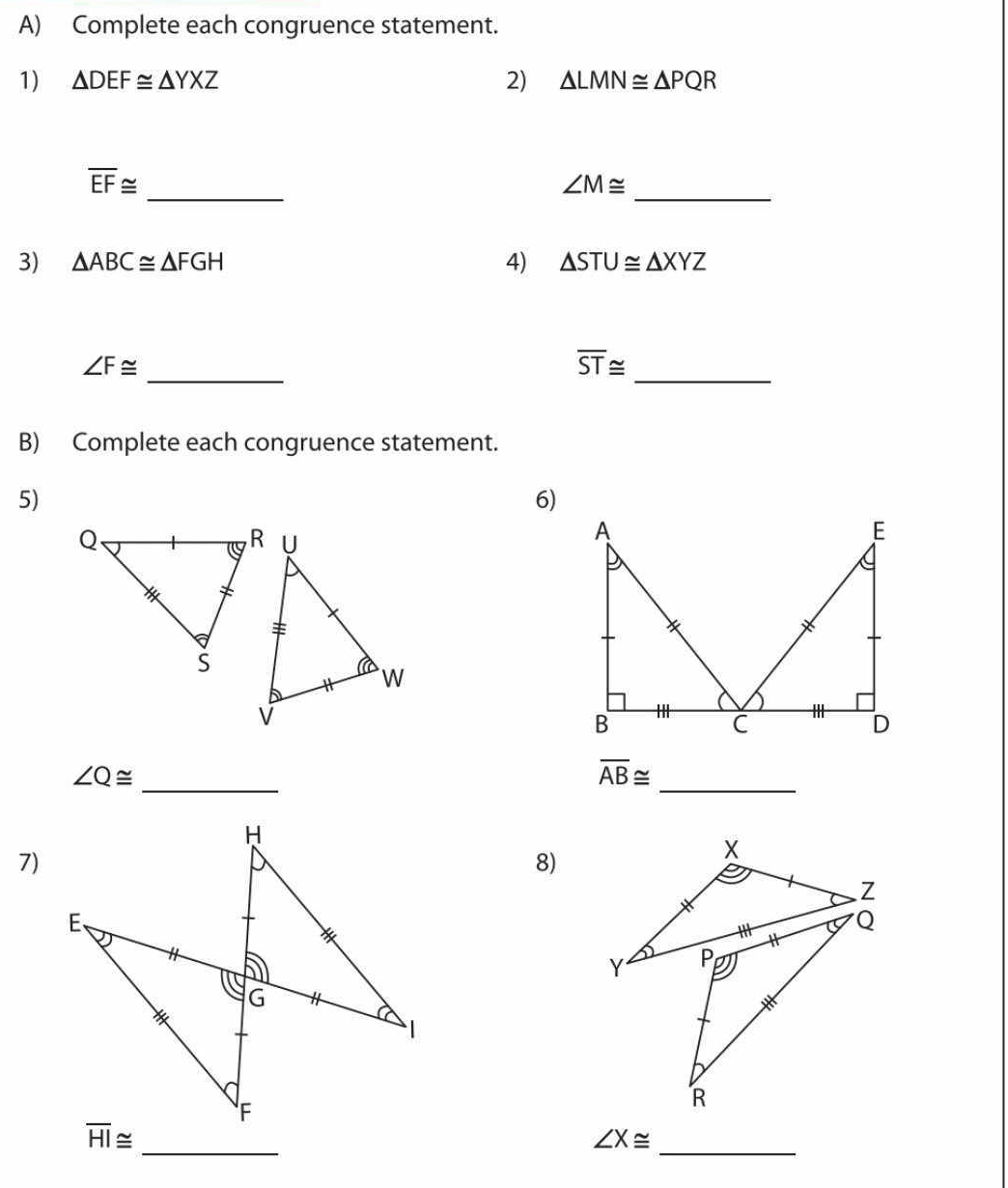 Complete each congruence statement. 
1) △ DEF≌ △ YXZ 2) △ LMN≌ △ PQR
_ 
_
overline EF≌
∠ M≌
3) △ ABC≌ △ FGH 4) △ STU≌ △ XYZ
_ ∠ F≌
_ overline ST≌
B) Complete each congruence statement. 
5) 
6) 
_
∠ Q≌
overline AB≌
_ 
7) 
8)
overline HI≌ _ 
_ ∠ X≌