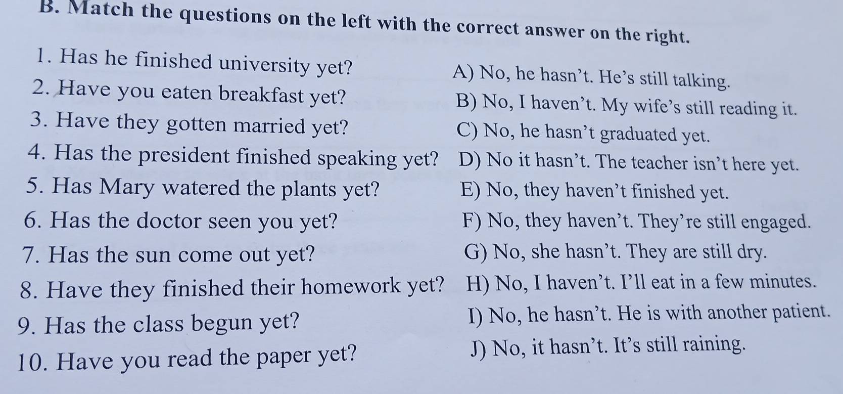 Match the questions on the left with the correct answer on the right.
1. Has he finished university yet? A) No, he hasn’t. He’s still talking.
2. Have you eaten breakfast yet? B) No, I haven’t. My wife’s still reading it.
3. Have they gotten married yet? C) No, he hasn’t graduated yet.
4. Has the president finished speaking yet? D) No it hasn’t. The teacher isn’t here yet.
5. Has Mary watered the plants yet? E) No, they haven’t finished yet.
6. Has the doctor seen you yet? F) No, they haven't. They're still engaged.
7. Has the sun come out yet? G) No, she hasn’t. They are still dry.
8. Have they finished their homework yet? H) No, I haven’t. I’ll eat in a few minutes.
9. Has the class begun yet? I) No, he hasn’t. He is with another patient.
10. Have you read the paper yet?
J) No, it hasn’t. It’s still raining.