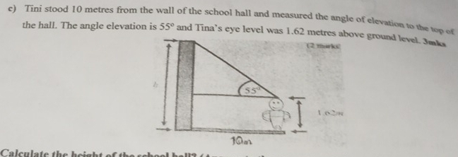 Tini stood 10 metres from the wall of the school hall and measured the angle of elevation to the top of
the hall. The angle elevation is 55° and Tina’s eye level was 1.62 mve ground level. 3mks
Calculate