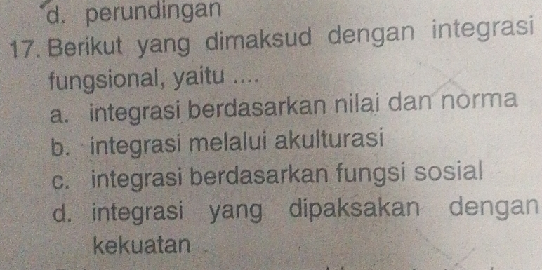 d. perundingan
17. Berikut yang dimaksud dengan integrasi
fungsional, yaitu ....
a. integrasi berdasarkan nilai dan norma
b. integrasi melalui akulturasi
c. integrasi berdasarkan fungsi sosial
d. integrasi yang dipaksakan dengan
kekuatan