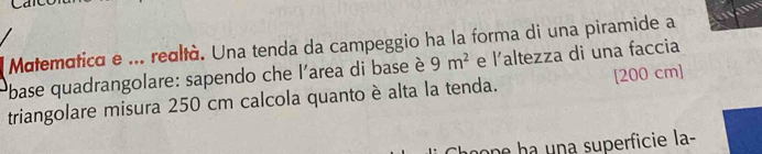 Matematica e ... realtà. Una tenda da campeggio ha la forma di una piramide a 
lbase quadrangolare: sapendo che l'area di base è 9m^2 e l'altezza di una faccia 
triangolare misura 250 cm calcola quanto è alta la tenda. [200 cm]
n a n a superficie la-