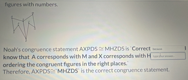 figures with numbers. 
A 
A 
p 
* 
D 
Noah's congruence statement AXPDS≌ MHZDS is `Correct because 
know that A corresponds with M and X corresponds with H type your answer... 
ordering the congruent fgures in the right places.` 
Therefore, AXPDS≌ 'MHZDS' ` is the correct congruence statement.