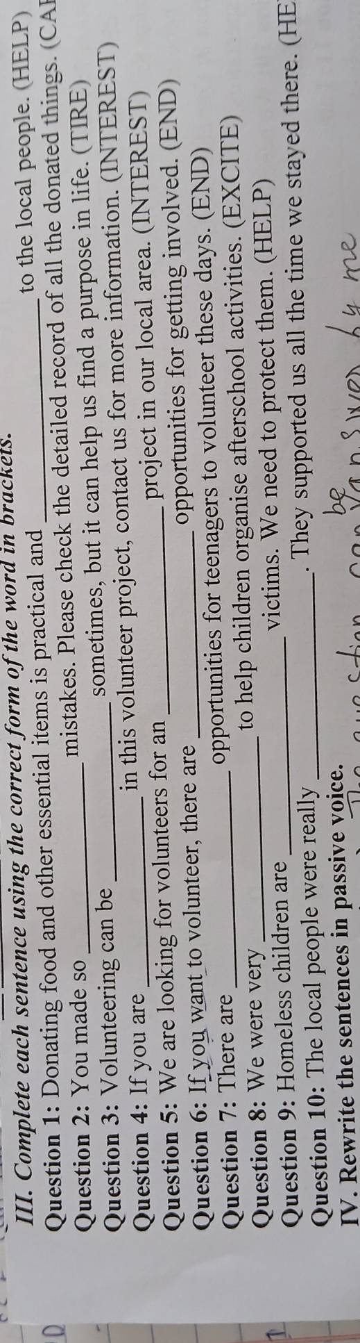 Complete each sentence using the correct form of the word in brackets. 
to the local people. (HELP) 
Question 1: Donating food and other essential items is practical and_ 
Question 2: You made so mistakes. Please check the detailed record of all the donated things. (CAl 
Question 3: Volunteering can be sometimes, but it can help us find a purpose in life. (TIRE) 
Question 4: If you are _in this volunteer project, contact us for more information. (INTEREST) 
Question 5: We are looking for volunteers for an _project in our local area. (INTEREST) 
Question 6: If you want to volunteer, there are _opportunities for getting involved. (END) 
Question 7: There are opportunities for teenagers to volunteer these days. (END) 
Question 8: We were very _to help children organise afterschool activities. (EXCITE) 
1 
Question 9: Homeless children are victims. We need to protect them. (HELP) 
Question 10: The local people were really _. They supported us all the time we stayed there. (HE 
IV. Rewrite the sentences in passive voice.