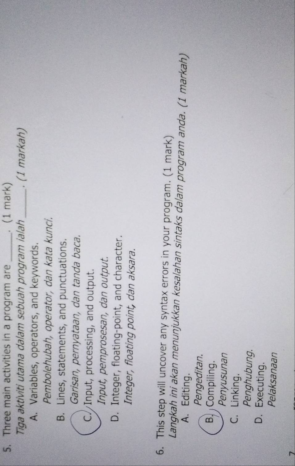 Three main activities in a program are_ . (1 mark)
Tiga aktiviti utama dalam sebuah program ialah_ . (1 markah)
A. Variables, operators, and keywords.
Pembolehubah, operator, dan kata kunci.
B. Lines, statements, and punctuations.
Garisan, pernyataan, dan tanda baca.
C. Input, processing, and output.
Input, pemprosesan, dan output.
D. Integer, floating-point, and character.
Integer, floating point, dan aksara.
6. This step will uncover any syntax errors in your program. (1 mark)
Langkah ini akan menunjukkan kesalahan sintaks dalam program anda. (1 markah)
A. Editing.
Pengeditan.
B Compiling.
Penyusunan
C. Linking.
Penghubung.
D. Executing.
Pelaksanaan
7