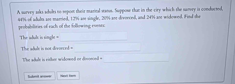 A survey asks adults to report their marital status. Suppose that in the city which the survey is conducted,
44% of adults are married, 12% are single, 20% are divorced, and 24% are widowed. Find the 
probabilities of each of the following events: 
The adult is single =□ 
_ 
The adult is not divorced = a_□ /2 
The adult is either widowed or divorced =_ 
Submit answer Next item