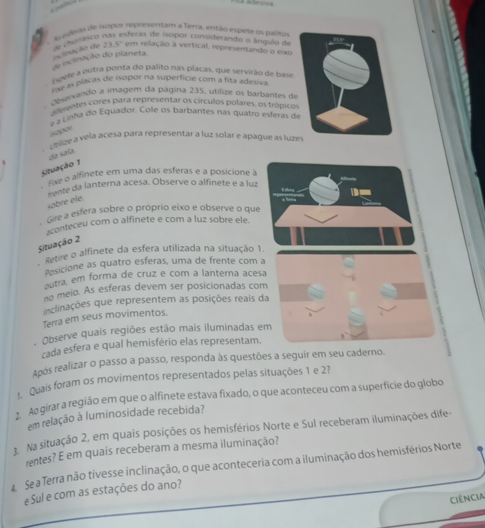 1a ádesiva
A evias de isopor representam a Terra, então espete os palitor
inclinação de de churrásco sferas de isopor considerando o ângulo de
23.5° em relação à vertical, representando o eixo
de inclinação do planeta
Espere a outra ponta do palito nas placas, que servirão de base
Fae as placas de isopor na superficie com a fita adesiva
Observando a imagem da página 235, utilize os barbantes de
diferentes córes para representar os círculos polares, os trópico
e a Linha do Equador. Cole os barbantes nas quatro esferas d
isopor
. Utilize a vela acesa para representar a luz solar e apague as luzes
Situação 1 da sala.
Fixe a alfinete em uma das esferas e a posicione à
frente da lanterna acesa. Observe o alfinete e a luz
sobre ele.
Gire a esfera sobre o próprio eixo e observe o qu
aconteceu com o alfinete e com a luz sobre ele.
Situação 2
- Retire o alfinete da esfera utilizada na situação 
Posicione as quatro esferas, uma de frente com a
outra, em forma de cruz e com a lanterna aces
no meio. As esferas devem ser posicionadas com
inclinações que representem as posições reais d
Terra em seus movimentos.
. Observe quais regiões estão mais iluminadas e
cada esfera e qual hemisfério elas representam.
Após realizar o passo a passo, responda às questões a seguir em seu caderno.
1. Quais foram os movimentos representados pelas situações 1 e 2?
2. Ao girar a região em que o alfinete estava fixado, o que aconteceu com a superfície do globo
em relação à luminosidade recebida?
3. Na situação 2, em quais posições os hemisférios Norte e Sul receberam iluminações dife-
rentes? E em quais receberam a mesma iluminação?
4 Se a Terra não tivesse inclinação, o que aconteceria com a iluminação dos hemisférios Norte
eSul e com as estações do ano?
Ciência