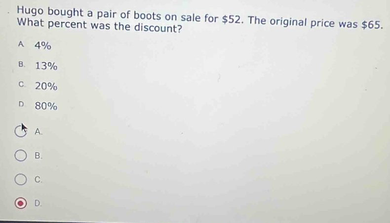 Hugo bought a pair of boots on sale for $52. The original price was $65.
What percent was the discount?
A 4%
B. 13%
c 20%
D 80%
A.
B.
C.
D.