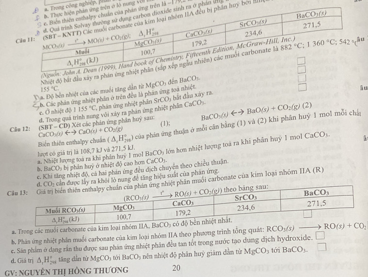 nghiệp, phản
nung vớl I
là −179,
phân un
ý bởi IIl
(Nguồn:
Nhiệt độ bắt đầu xây ra phân ứng
□ 
155°C.
ba. Độ bền nhiệt của các muối tăng dần từ
□
âu
b. Các phản ứng nhiệt phân ở trên đều là phản ứng toà nhiệt. MgCO_3 đến BaCO_3.
c. O nhiệt độ 1155°C ', phản ứng nhiệt phân SrCO_3 bắt đầu xãy ra.
d. Trong quá trình nung või xảy ra phản ứng nhiệt phân CaCO_3.
Câu 12: CaCO_3(s)rightarrow CaO(s)+CO_2(g) (SBT-CD) 0) Xét các phản ứng phân huỷ sau: (1); BaCO_3(s)Longleftrightarrow BaO(s)+CO_2(g)(2)
Biến thiên enthalpy chuẩn (△ _rH_(298)°) của phản ứng thuận ở mỗi cân bằng (1) và (2) khi phân huỷ 1 mol mỗi chất
a. Nhiệt lượng toả ra khi phân huỷ 1 mol BaCO_3 lớn hơn nhiệt lượng toà ra khi phân huỷ 1 mol CaCO_3. â
lượt có giá trị là 108,7 kJ và 271,5 kJ.
b. BaCO_3 b bị phân huỷ ở nhiệt độ cao hơn CaCO_3.
c. g nhiệt độ, cả hai phản ứng đều dịch chuyển theo chiều thuận.
ược lấy ra khỏi lò nung đề tăng hiệu suất của phản ứng.
hân muối carbonate của kim loại nhóm IIA (R)
a. Trong các muồi carbonate của kim loại nhóm IIA, B
b. Phản ứng nhiệt phân muối carbonate của kim loại nhóm IIA theo phương trình tổng quát: RCO_3(s)to RO(s)+CO_2
c. Sản phẩm ở dạng rắn thu được sau phản ứng nhiệt phân đều tan tốt trong nước tạo dung dịch hydroxide. □
d. Giá trị △ _rH_(298)° tāng dần từ MgCO_3 tới BaCO_3 nên nhiệt độ phân huỷ giảm dần từ MgCO_3 tới BaCO_3. □
GV: NGUYÉN THị HÒNG THƯơNG 20