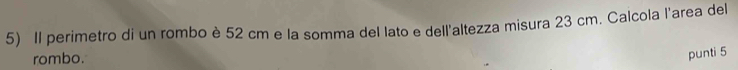 Il perimetro di un rombo è 52 cm e la somma del lato e dell'altezza misura 23 cm. Calcola l'area del 
rombo. 
punti 5