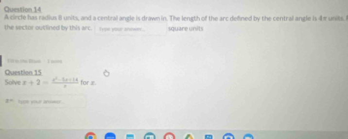 A circle has radius 8 units, and a central angle is drawn in. The length of the arc defined by the central angle is 4π units. I 
the sector outlined by this arc. Type your answer... square units 
Vit in the Blank I point 
Question 15 
Solve x+2= (x^2-5x+14)/x  for x.
x° type your arower...