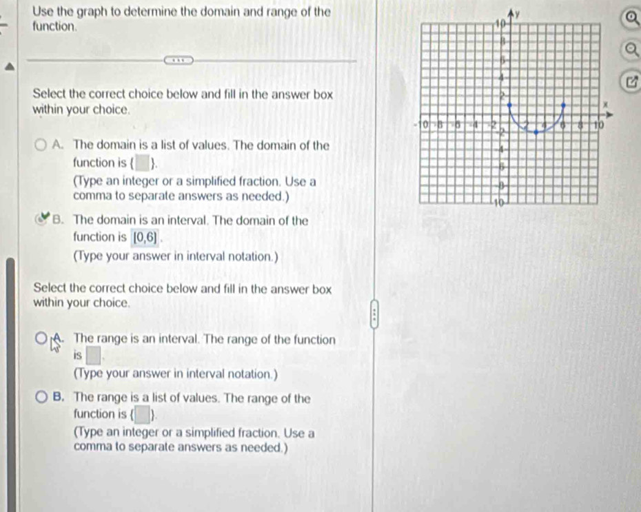 Use the graph to determine the domain and range of the
a
function.
Select the correct choice below and fill in the answer box
within your choice.
A. The domain is a list of values. The domain of the
function is  .
(Type an integer or a simplified fraction. Use a
comma to separate answers as needed.)
B. The domain is an interval. The domain of the
function is [0,6]. 
(Type your answer in interval notation.)
Select the correct choice below and fill in the answer box
within your choice.
A. The range is an interval. The range of the function
is □ 
(Type your answer in interval notation.)
B. The range is a list of values. The range of the
function is □ ) 
(Type an integer or a simplified fraction. Use a
comma to separate answers as needed.)