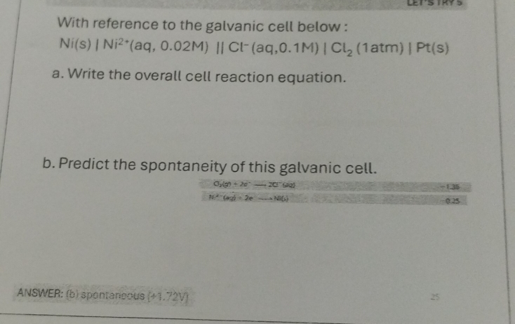 With reference to the galvanic cell below :
Ni(s)|Ni^(2+)(aq,0.02M)parallel Cl^-(aq,0.1M)|Cl_2(1atm)|Pt(s)
a. Write the overall cell reaction equation. 
b. Predict the spontaneity of this galvanic cell.
O_2(g)+2e^-to 2Cl^-(aq)
1.35
N^(2-)(ag)+2eto Na(s)
0.25
ANSWER: (b) spontaneous (+1.72V)