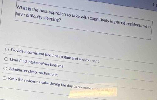 have diffculty sleeping?
What is the best approach to take with cognitively impaired residents who
Provide a consistent bedtime routine and environment
Limit fluid intake before bedtime
Administer sleep medications
Keep the resident awake during the day to promote sleep at night