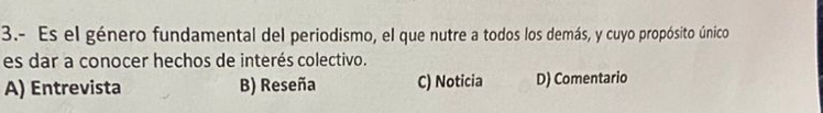 3.- Es el género fundamental del periodismo, el que nutre a todos los demás, y cuyo propósito único
es dar a conocer hechos de interés colectivo.
A) Entrevista B) Reseña C) Noticia D) Comentario