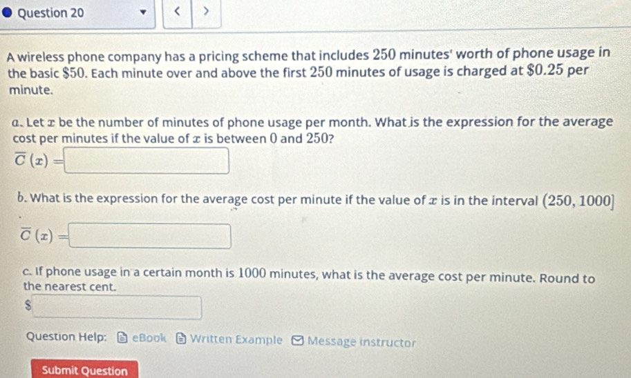 < > 
A wireless phone company has a pricing scheme that includes 250 minutes ' worth of phone usage in 
the basic $50. Each minute over and above the first 250 minutes of usage is charged at $0.25 per
minute. 
α. Let x be the number of minutes of phone usage per month. What is the expression for the average 
cost per minutes if the value of x is between 0 and 250?
overline C(x)=□
6. What is the expression for the average cost per minute if the value of x is in the interval (250,1000]
overline C(x)=□
c. If phone usage in a certain month is 1000 minutes, what is the average cost per minute. Round to 
the nearest cent.
$ overline □ 
Question Help: eBook Written Example Message instructor 
Submit Question