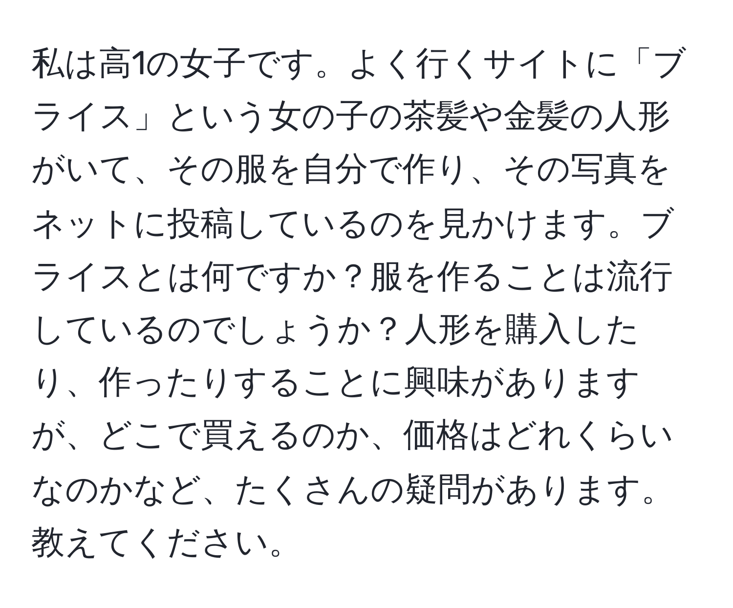 私は高1の女子です。よく行くサイトに「ブライス」という女の子の茶髪や金髪の人形がいて、その服を自分で作り、その写真をネットに投稿しているのを見かけます。ブライスとは何ですか？服を作ることは流行しているのでしょうか？人形を購入したり、作ったりすることに興味がありますが、どこで買えるのか、価格はどれくらいなのかなど、たくさんの疑問があります。教えてください。