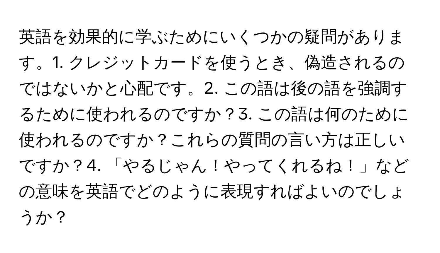 英語を効果的に学ぶためにいくつかの疑問があります。1. クレジットカードを使うとき、偽造されるのではないかと心配です。2. この語は後の語を強調するために使われるのですか？3. この語は何のために使われるのですか？これらの質問の言い方は正しいですか？4. 「やるじゃん！やってくれるね！」などの意味を英語でどのように表現すればよいのでしょうか？