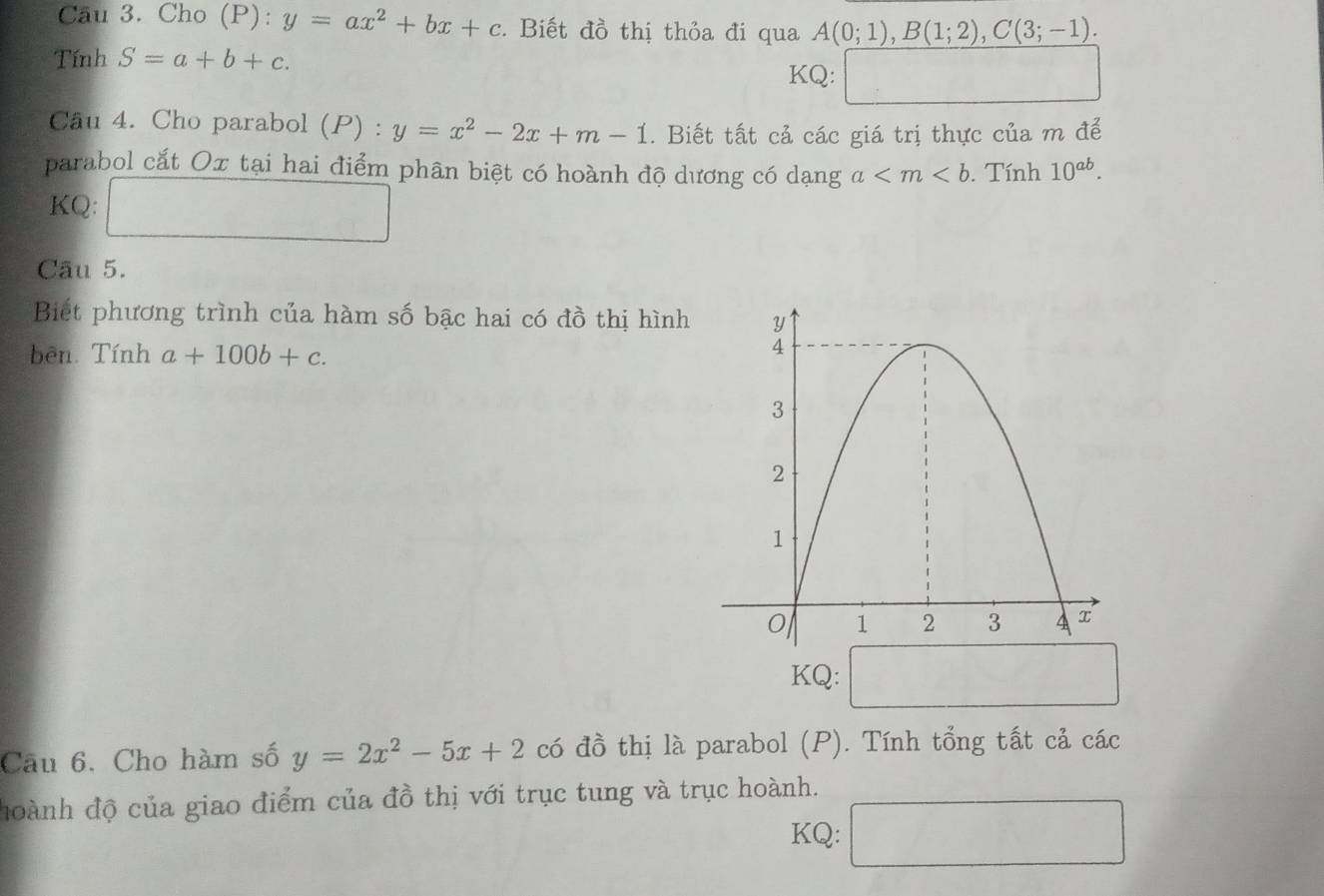 Cầu 3. Cho (P): y=ax^2+bx+c. Biết đồ thị thỏa đi qua A(0;1), B(1;2), C(3;-1). 
Tính S=a+b+c. 
KQ: 
Câu 4. Cho parabol (P) : y=x^2-2x+m-1. Biết tất cả các giá trị thực của m để 
parabol cắt Ox tại hai điểm phân biệt có hoành độ dương có dạng a . Tính 10^(ab). 
KQ: □  _  
Câu 5. 
Biết phương trình của hàm số bậc hai có đồ thị hình 
bên Tính a+100b+c. 
KQ: 
Câu 6. Cho hàm số y=2x^2-5x+2 có đồ thị là parabol (P). Tính tổng tất cả các 
hoành độ của giao điểm của đồ thị với trục tung và trục hoành. 
KQ: 1