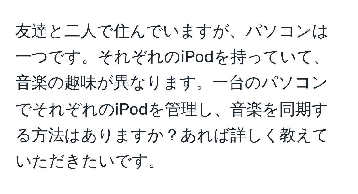 友達と二人で住んでいますが、パソコンは一つです。それぞれのiPodを持っていて、音楽の趣味が異なります。一台のパソコンでそれぞれのiPodを管理し、音楽を同期する方法はありますか？あれば詳しく教えていただきたいです。