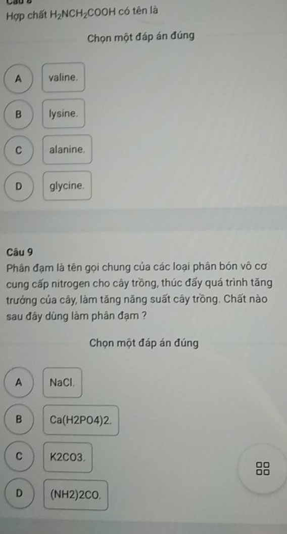 Hợp chất H_2NCH_2COOH có tên là
Chọn một đáp án đúng
A valine.
B lysine.
C alanine.
D glycine.
Câu 9
Phân đạm là tên gọi chung của các loại phân bón vô cơ
cung cấp nitrogen cho cây trồng, thúc đấy quá trình tăng
trưởng của cây, làm tăng năng suất cây trồng. Chất nào
sau đây dùng làm phân đạm ?
Chọn một đáp án đúng
A NaCl.
B Ca(H2PO4)2.
C K2CO3.
□□
D (NH2)2CO.