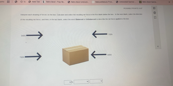 arks New Tad Retro Bowl - Play Re.. Retro Bowl Unblock NebulaNebula Prox Unblocked Games Retro Bowl Came 10
POSSBLE PONTS. 657
Interpret each drawing of forces on the box. Calculate and select the resulting net force in the first blank belw the box. In the next blank, select the direction
of the resuiting net force; and then, in the last blank, select the word Balianced or Urbalasced to describe the net force applied to the box
732N
S4SN
64SN
732N
N