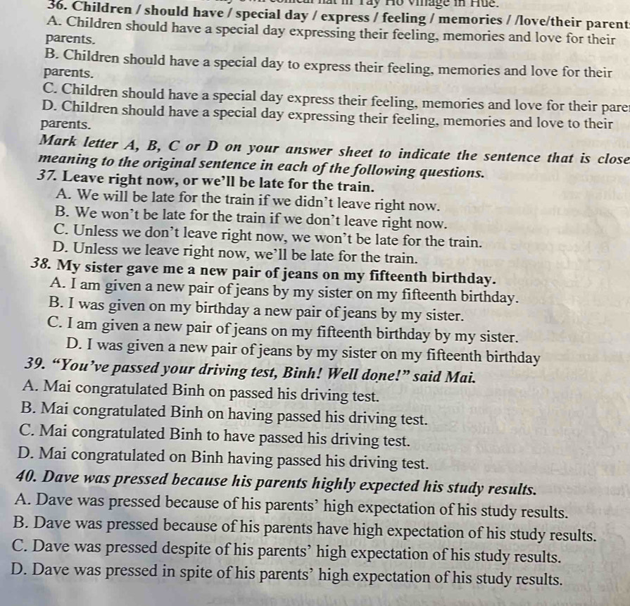 ray Ho viage i Hu   
36. Children / should have / special day / express / feeling / memories / /love/their parent
A. Children should have a special day expressing their feeling, memories and love for their
parents.
B. Children should have a special day to express their feeling, memories and love for their
parents.
C. Children should have a special day express their feeling, memories and love for their pare
D. Children should have a special day expressing their feeling, memories and love to their
parents.
Mark letter A, B, C or D on your answer sheet to indicate the sentence that is close
meaning to the original sentence in each of the following questions.
37. Leave right now, or we’ll be late for the train.
A. We will be late for the train if we didn’t leave right now.
B. We won’t be late for the train if we don’t leave right now.
C. Unless we don’t leave right now, we won’t be late for the train.
D. Unless we leave right now, we’ll be late for the train.
38. My sister gave me a new pair of jeans on my fifteenth birthday.
A. I am given a new pair of jeans by my sister on my fifteenth birthday.
B. I was given on my birthday a new pair of jeans by my sister.
C. I am given a new pair of jeans on my fifteenth birthday by my sister.
D. I was given a new pair of jeans by my sister on my fifteenth birthday
39. “You’ve passed your driving test, Binh! Well done!” said Mai.
A. Mai congratulated Binh on passed his driving test.
B. Mai congratulated Binh on having passed his driving test.
C. Mai congratulated Binh to have passed his driving test.
D. Mai congratulated on Binh having passed his driving test.
40. Dave was pressed because his parents highly expected his study results.
A. Dave was pressed because of his parents’ high expectation of his study results.
B. Dave was pressed because of his parents have high expectation of his study results.
C. Dave was pressed despite of his parents’ high expectation of his study results.
D. Dave was pressed in spite of his parents’ high expectation of his study results.