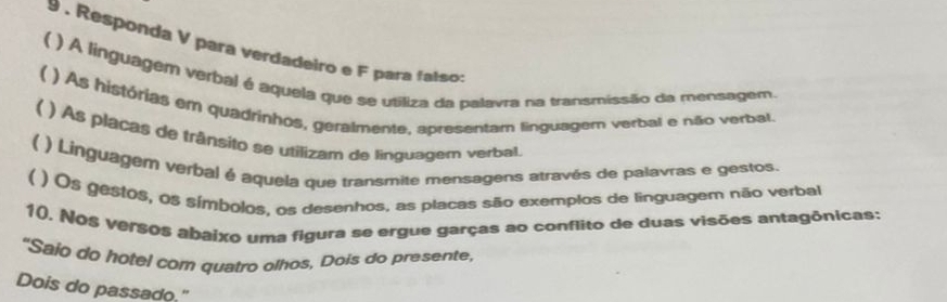 9 . Responda V para verdadeiro e F para falso 
 ) A linguagem verbal é aquela que se utiliza da palavra na transmissão da mensagem. 
( ) As histórias em quadrinhos, geralmente, apresentam linguagem verbal e não verbal 
( ) As placas de trânsito se utilizam de linguagem verbal. 
( ) Linguagem verbal é aquela que transmite mensagens através de palavras e gestos. 
( ) Os gestos, os símbolos, os desenhos, as placas são exemplos de linguagem não verbal 
10. Nos versos abaixo uma figura se ergue garças ao conflito de duas visões antagônicas: 
"Saio do hotel com quatro olhos, Dois do presente, 
Dois do passado."