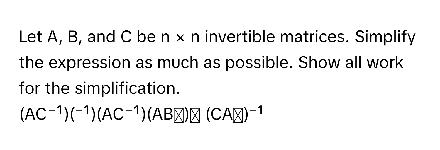 Let A, B, and C be n × n invertible matrices. Simplify the expression as much as possible. Show all work for the simplification. 
(AC⁻¹)(⁻¹)(AC⁻¹)(ABᵗ)ᵗ (CAᵗ)⁻¹