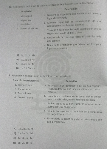 Relacione la definición de la característica de la población con su descripción
Propiedad Descripción
1. Mortalidac a. Número de organismo que nacen en un tiempo y
2. Migración lugar determinado
3 Natalidad b. Máxima capacidad de reproducción de una
población en condiciones óptimas
4. Potencial biótico c. Traslado o desplazamiento de la población de una
región a otra o de un país a otro
d. Conjunto de factores que regula el crecimiento de
Lna especie
e. Número de organismo que fallecen un tiempo y
lugar determinado
A) 1a, 2d, 3c, 4b
8) 1a, 2e, 3d, 4c
CJ 1e, 2c, 3a, 4b
D) 1e, 2d, 3b, 4a
13. Relacione el concepto con su defnición correspondiente.
Relación interespecífica Definición
1. Competencia a. Se presenta en detrimento de las dos especies
2. Parasitismo involucradas, ya que ambas utilizan el mismo
3. Mutualismo recurso
4. Comensalismo b. Organismos de diferentes especies donde ambas
salen beneficiadas, es una relación obligada
c. Ambas especies se benefician, la relación no es
permanente ni obligatoria
d. Una de las especies se beneficia de la otra, pero
sin perjudicarla
e. Una especie se beneficia y vive a costa de otra que
sale perjudicada
A) 1a, 2b, 3d, 4c
B) 1a, 2e, 3c, 4d
C) 1c, 2b, 3a, 4e
D) 1d, 2c, 3b, 4a