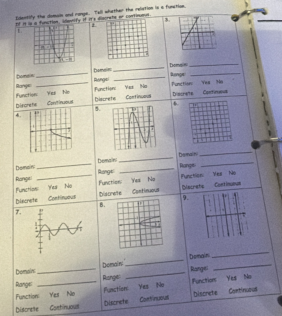 Identify the domain and range. Tell whether the relation is a function,
3.
If it ia function, identify if it's discrete or continuous.
2.
1
-1
Domain:_ Domain: __Domain:__
Range: Range
Range:
Function:_ Yes No Function: Yes No Function: Yes No
Discrete Continuous Discrete Continuous Discrete Continuous
6. 17
5.
4.
ψ 
Domain: _Domain:
_
Domain:
_
Range;
_
Range:
_
Range:
Function:_ Yes No Function: 'Yes No Function: Yes No
Discrete Continuous Discrete Continuous Discrete Continuous
9.
8.
7
Domain:
_
Domain: _Domain:_
_
Range:
_
_
Range: Yes No
Function:
Range: Yes No
Function: a Yes No Function:
Discrete Continuous Discrete Continuous Discrete
Continuous