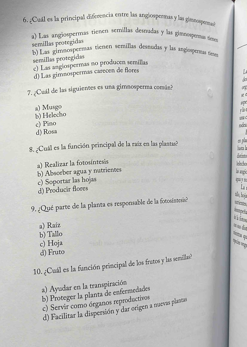 ¿Cuál es la principal diferencia entre las angiospermas y las gimnospermas?
a) Las angiospermas tienen semillas desnudas y las gimnospermas tienen
semillas protegidas
b) Las gimnospermas tienen semillas desnudas y las angiospermas tienen
semillas protegidas
c) Las angiospermas no producen semillas
d) Las gimnospermas carecen de flores
des
7. ¿Cuál de las siguientes es una gimnosperma común? org
se e
aspe
a) Musgo
b) Helecho
y la c
c) Pino una c
rodea.
d) Rosa
8. ¿Cuál es la función principal de la raíz en las plantas?
en plar
hasta la
distinto
a) Realizar la fotosíntesis
helecho
b) Absorber agua y nutrientes
lasangic
c) Soportar las hojas gua y nu La
d) Producir flores
ullo, hoja
9. ¿Qué parte de la planta es responsable de la fotosíntesis?
mutrientes
desempeña
de la fotos
a) Raíz con sus dist
b) Tallo nientras qu
c) Hoja
d) Fruto
10. ¿Cuál es la función principal de los frutos y las semillas?
a) Ayudar en la transpiración
b) Proteger la planta de enfermedades
c) Servir como órganos reproductivos
d) Facilitar la dispersión y dar origen a nuevas plantas