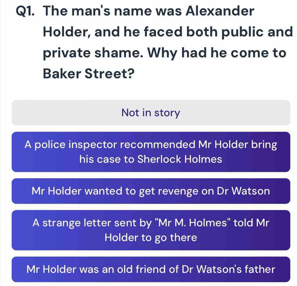 The man's name was Alexander
Holder, and he faced both public and
private shame. Why had he come to
Baker Street?
Not in story
A police inspector recommended Mr Holder bring
his case to Sherlock Holmes
Mr Holder wanted to get revenge on Dr Watson
A strange letter sent by "Mr M. Holmes" told Mr
Holder to go there
Mr Holder was an old friend of Dr Watson's father