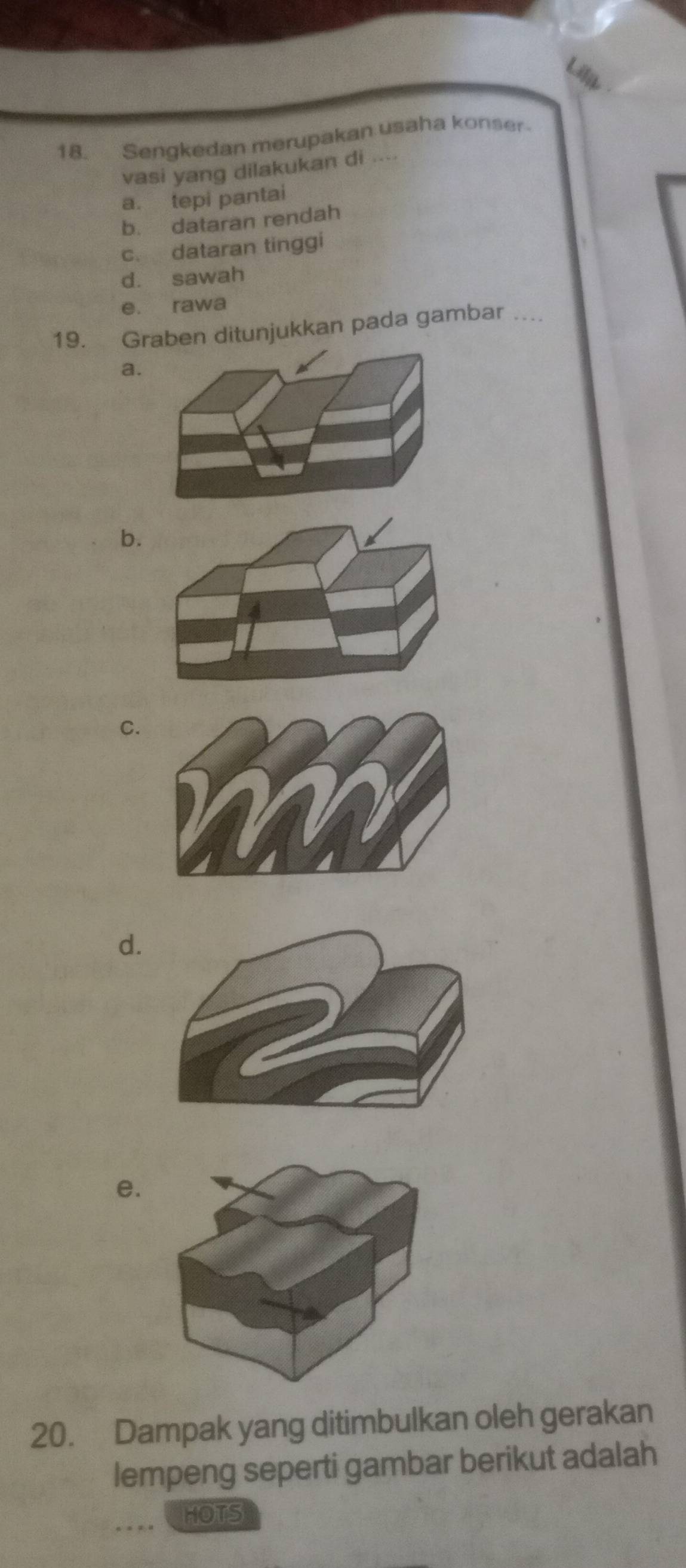 Sengkedan merupakan usaha konser-
vasi yang dilakukan di ....
a. tepi pantai
b. dataran rendah
c. dataran tinggi
d. sawah
e. rawa
19. Graben ditunjukkan pada gambar_
a
b.
C.
d.
e.
20. Dampak yang ditimbulkan oleh gerakan
lempeng seperti gambar berikut adalah
_HOTS