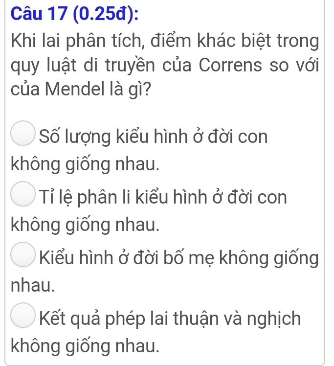 (0.25đ):
Khi lai phân tích, điểm khác biệt trong
quy luật di truyền của Correns so với
của Mendel là gì?
Số lượng kiểu hình ở đời con
không giống nhau.
Tỉ lệ phân li kiểu hình ở đời con
không giống nhau.
Kiểu hình ở đời bố mẹ không giống
nhau.
Kết quả phép lai thuận và nghịch
không giống nhau.