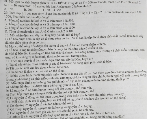 Một gen có khổi lượng phân tử là 45.10^4dVC
có T=50 nucleotide. Số nucleotide loại A của mạch 2 là bao nhiêu? trong đó có T=200 nucleotide, mạch 1 có C=100 , mạch 2
A. 150. B. 200. C. 50. D. 550.
29. Trên mạch 1 của gen có tỷ lệ các loại nucleotide là (A+G):(T+C)=2:1. Số nucleotide của mạch 1 là
1500, Phát biểu nào sau đây đùng?
A. Tổng số nucleotide loại A và G trên mạch 1 là 500.
B. Tổng số nucleotide loại A và G trên mạch 1 là 1000
C. Tổng số nucleotide loại A và G trên mạch 2 là 1500.
D. Tông số nucleotide loại A và G trên mạch 2 là 100.
30. Mỗi nhận định sau đầy là Đúng hay Sai khi nói tế bào?
a) Tế bào được xem là cấp độ tổ chức sống cơ bản. Vi tế bảo là cấp độ tổ chức nhỏ nhất có thể thực hiện đây
dù các chức năng sống cơ bản.
b) Mọi cơ thể sống đều được cầu tạo từ tế bào và tế bào có thể tự nhiên sinh ra.
c) Tế bào là cấp tổ chức sống cơ bản. Vì mọi cơ thể sống đều có nhiều tế bào.
d) Mọi tế bào đều khả năng có trao đổi chất và chuyên hoá năng lượng, sinh trưởng và phát triển, sinh sản, cảm
ứng, có khả năng tự điều chính, thích nghi với môi trường sống.
31. Theo học thuyết tế bào, mỗi nhận định sau đây là Đúng hay Sai?
a) Tất cả các tế bảo được sinh ra từ các tế bào trước đó bằng cách phân chia tế bào.
b) Tất cá các sinh vật đều được cấu tạo từ tế bào.
c) Các tế bảo là đơn vị cơ sở của cơ thể sống.
d) Tế bào được hình thành một cách ngẫu nhiên và mang đầy đủ các đặc điểm trao đổi chất và chuyển hoá năng
lượng, sinh trưởng và phát triển, sinh sản, cảm ứng, có khả năng tự điều chính, thích nghỉ với môi trường sống.
32. Mỗi nhận định sau là đúng hay sai khi nói về đặc diểm của nguyên tố dinh dưỡng thiết yếu?
a) Không thể thay thể được bằng bắt kỳ nguyên tố nào khác.
b) Là nguyên tổ có hàm lượng tương đổi lớn trong cơ thể thực vật.
c) Trực tiếp tham gia vào quá trình chuyển hoá vật chất trong cơ thể.
d) Là nguyên tổ đóng vai trò quan trọng trong việc hoàn thành được chu trình sống của cây.
33. Mỗi nhận định sau là dúng hay sai khi nói về nguyên tố hóa học cầu tạo nên cơ thê sống?
a) Có khoảng 25 nguyên tổ cấu tạo nên cơ thể sống.
b) Có 2 loại nguyên tổ: nguyễn tố đa lượng và nguyên tố vi lượng.
c) Các nguyên tổ chỉ tham gia cầu tạo nên các đại phân tử sinh học.
d) Carbon là các nguyên tổ đặc biệt quan trọng cầu trúc nên các đại phân tử hữu cơ.
n hay Sai về hợp chất hữu cơ trong cơ thể sống sau dây?