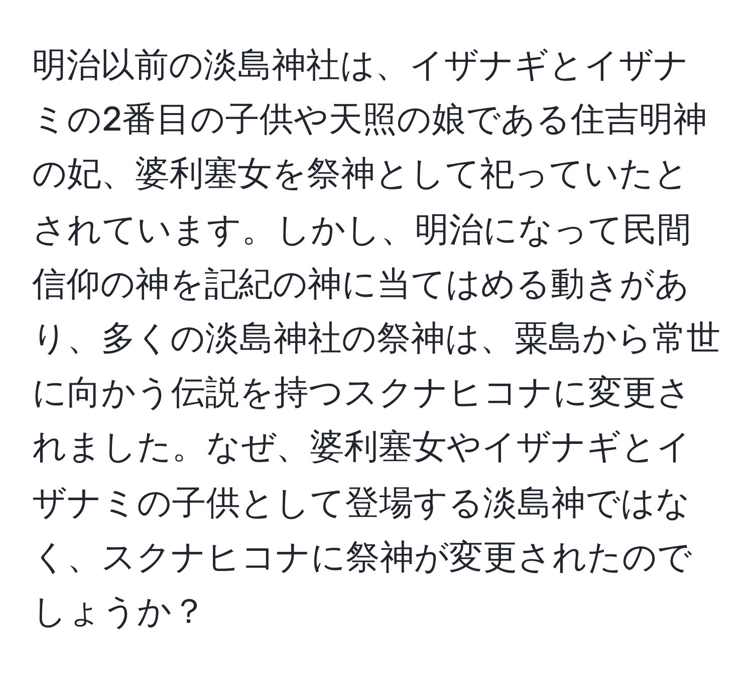 明治以前の淡島神社は、イザナギとイザナミの2番目の子供や天照の娘である住吉明神の妃、婆利塞女を祭神として祀っていたとされています。しかし、明治になって民間信仰の神を記紀の神に当てはめる動きがあり、多くの淡島神社の祭神は、粟島から常世に向かう伝説を持つスクナヒコナに変更されました。なぜ、婆利塞女やイザナギとイザナミの子供として登場する淡島神ではなく、スクナヒコナに祭神が変更されたのでしょうか？