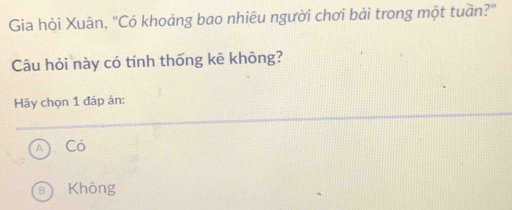 Gia hỏi Xuân, "Có khoảng bao nhiêu người chơi bài trong một tuần?"
Câu hỏi này có tính thống kê không?
Hãy chọn 1 đáp án:
Có
B Không