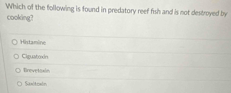 Which of the following is found in predatory reef fish and is not destroyed by
cooking?
Histamine
Ciguatoxin
Brevetoxin
Saxitoxin