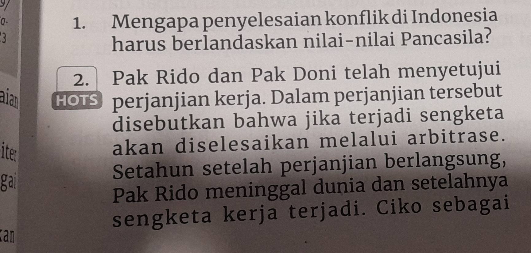 a- 
1. Mengapa penyelesaian konflik di Indonesia 
harus berlandaskan nilai-nilai Pancasila? 
2. Pak Rido dan Pak Doni telah menyetujui 
aia HOTS perjanjian kerja. Dalam perjanjian tersebut 
disebutkan bahwa jika terjadi sengketa 
iter 
akan diselesaikan melalui arbitrase. 
Setahun setelah perjanjian berlangsung, 
gai 
Pak Rido meninggal dunia dan setelahnya 
sengketa kerja terjadi. Ciko sebagai 
kan