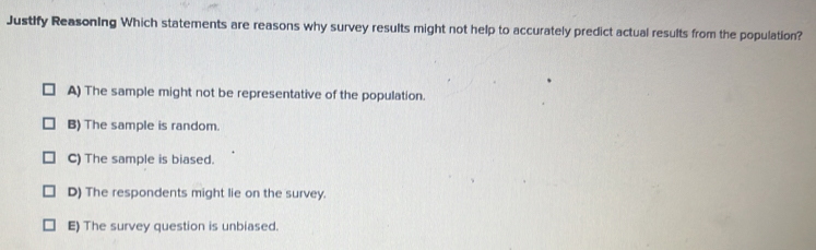 Justify Reasoning Which statements are reasons why survey results might not help to accurately predict actual results from the population?
A) The sample might not be representative of the population.
B) The sample is random.
C) The sample is biased.
D) The respondents might lie on the survey.
E) The survey question is unbiased.